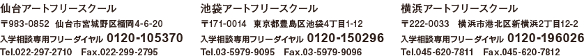 仙台アートフリースクール　〒983-0852  仙台市宮城野区榴岡4-6-20　入学相談専用フリーダイヤル 0120-105370　Tel.022-297-2710　Fax.022-299-2795　池袋アートフリースクール　〒171-0014  東京都豊島区池袋4丁目1-12　入学相談専用フリーダイヤル 0120-150296　Tel.03-5979-9095　Fax.03-5979-9096　横浜アートフリースクール　〒222-0032　横浜市港北区大豆戸町608番地3　入学相談専用フリーダイヤル 0120-196026 Tel.045-620-7811　Fax.045-620-7812