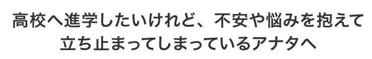 高校へ進学したいけれど、不安や悩みを抱えて立ち止まってしまっているアナタへ